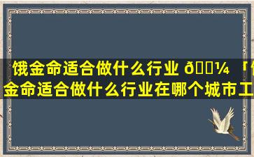 饿金命适合做什么行业 🌼 「饿金命适合做什么行业在哪个城市工作」